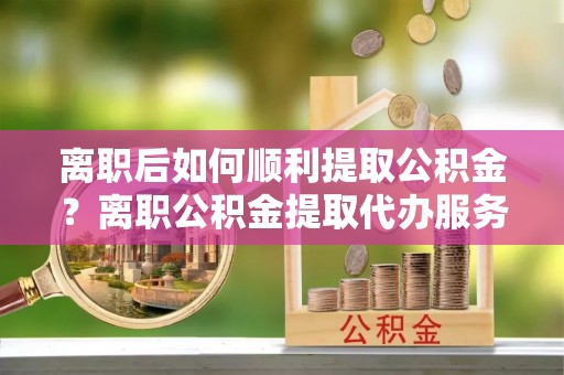 立山离职后如何顺利提取公积金？离职公积金提取代办服务帮你搞定！