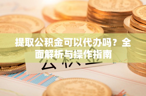立山提取公积金可以代办吗？全面解析与操作指南