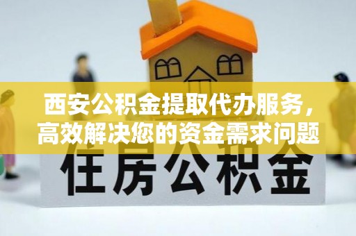 立山西安公积金提取代办服务，高效解决您的资金需求问题