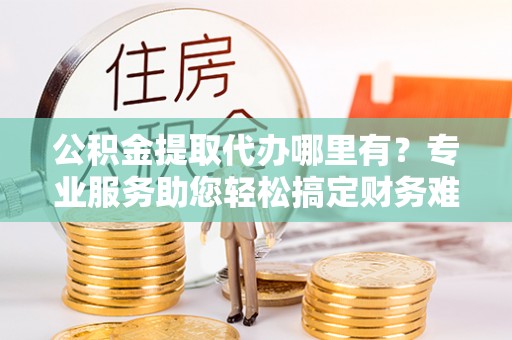 立山公积金提取代办哪里有？专业服务助您轻松搞定财务难题