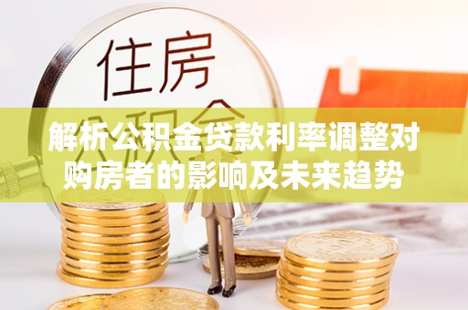 立山解析公积金贷款利率调整对购房者的影响及未来趋势