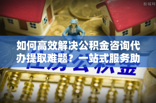 立山如何高效解决公积金咨询代办提取难题？一站式服务助您轻松搞定