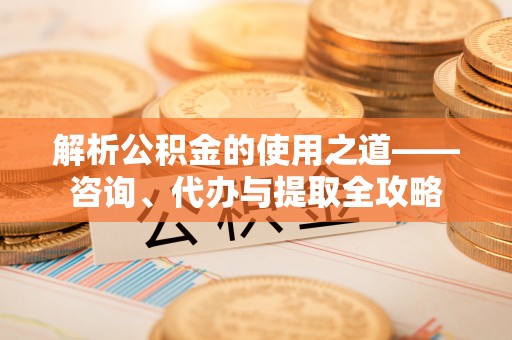 立山解析公积金的使用之道——咨询、代办与提取全攻略