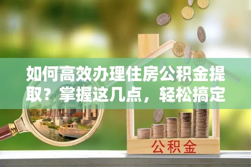 立山如何高效办理住房公积金提取？掌握这几点，轻松搞定！