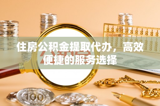 立山住房公积金提取代办，高效便捷的服务选择
