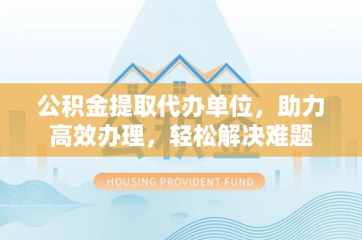 立山公积金提取代办单位，助力高效办理，轻松解决难题