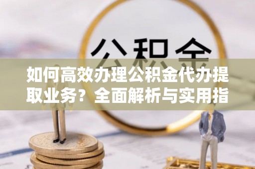 立山如何高效办理公积金代办提取业务？全面解析与实用指南