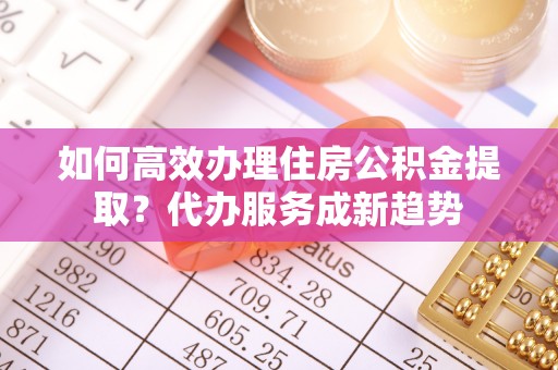 立山如何高效办理住房公积金提取？代办服务成新趋势