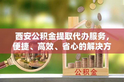 立山西安公积金提取代办服务，便捷、高效、省心的解决方案