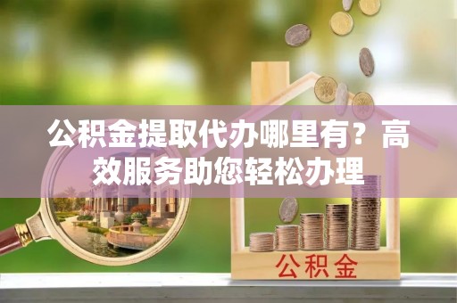 立山公积金提取代办哪里有？高效服务助您轻松办理