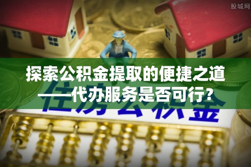 立山探索公积金提取的便捷之道——代办服务是否可行？