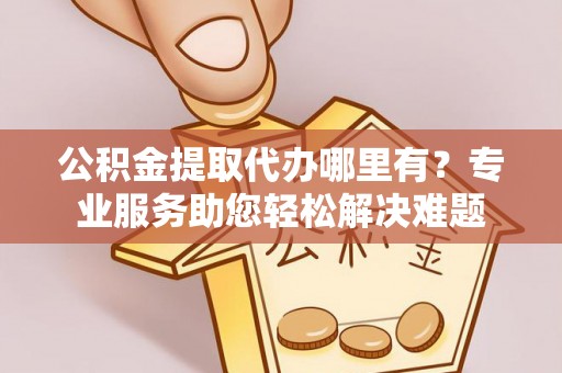 立山公积金提取代办哪里有？专业服务助您轻松解决难题