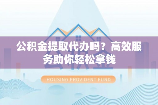 立山公积金提取代办吗？高效服务助你轻松拿钱