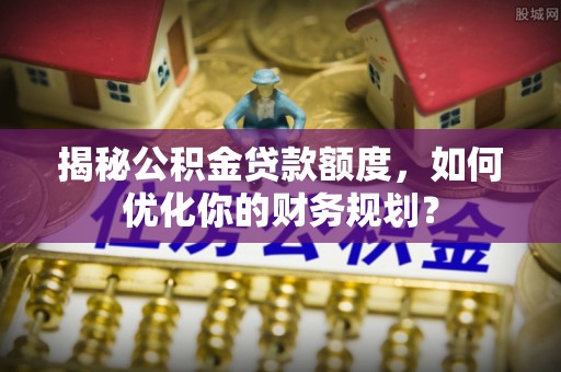 立山揭秘公积金贷款额度，如何优化你的财务规划？