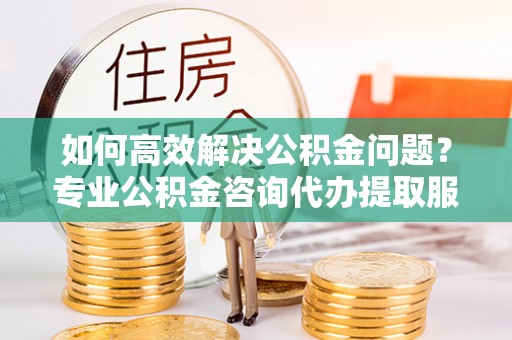 立山如何高效解决公积金问题？专业公积金咨询代办提取服务来帮你