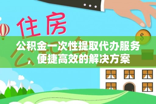 立山公积金一次性提取代办服务，便捷高效的解决方案