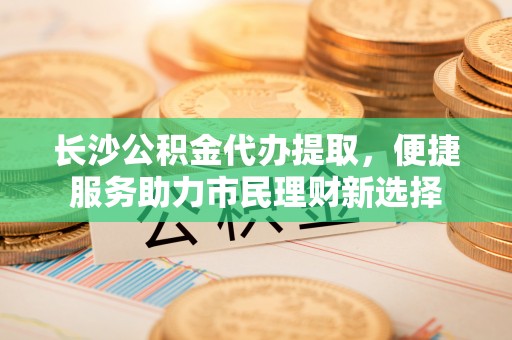 立山长沙公积金代办提取，便捷服务助力市民理财新选择
