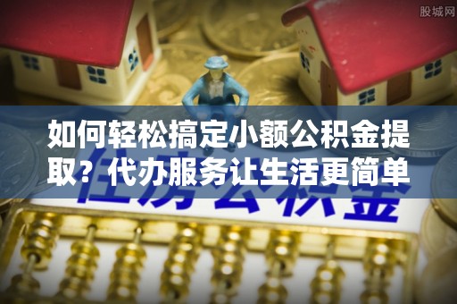 立山如何轻松搞定小额公积金提取？代办服务让生活更简单