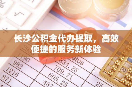 立山长沙公积金代办提取，高效便捷的服务新体验