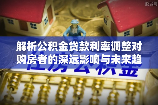 立山解析公积金贷款利率调整对购房者的深远影响与未来趋势