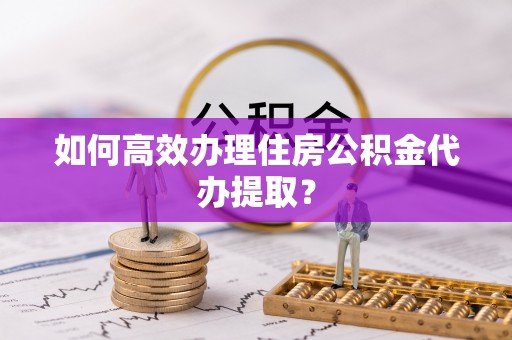 立山如何高效办理住房公积金代办提取？