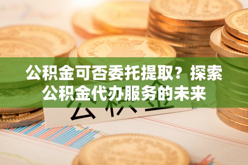 立山公积金可否委托提取？探索公积金代办服务的未来