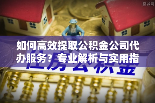 立山如何高效提取公积金公司代办服务？专业解析与实用指南